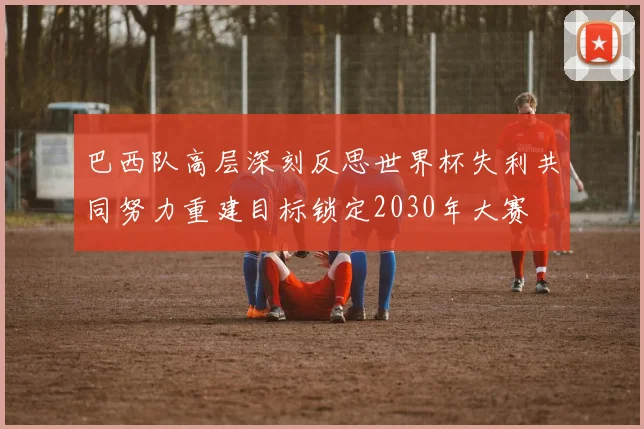 巴西队高层深刻反思世界杯失利共同努力重建目标锁定2030年大赛