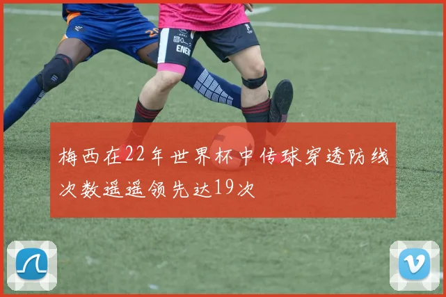 梅西在22年世界杯中传球穿透防线次数遥遥领先达19次