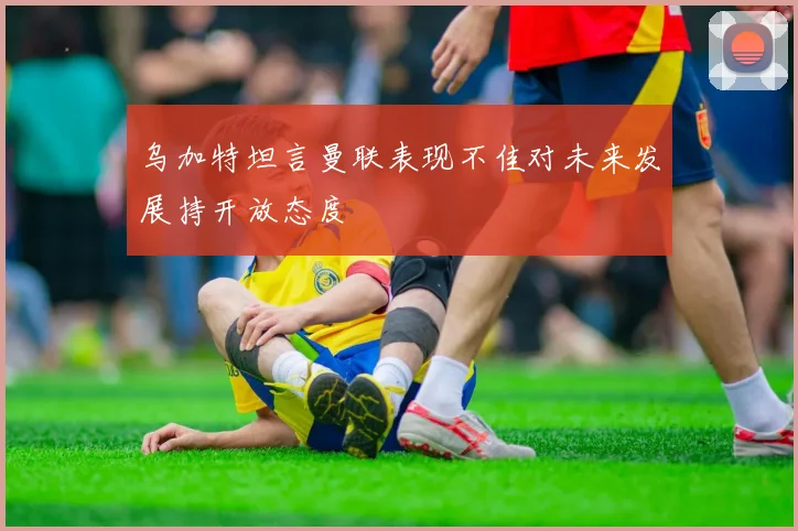 乌加特坦言曼联表现不佳对未来发展持开放态度