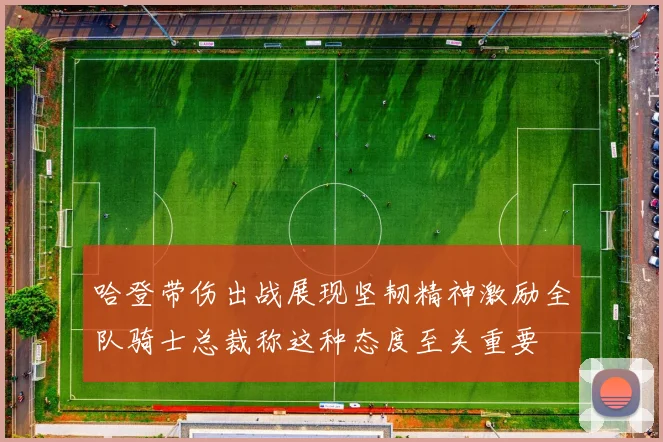 哈登带伤出战展现坚韧精神激励全队骑士总裁称这种态度至关重要
