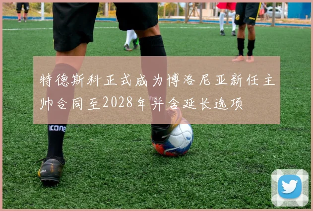 特德斯科正式成为博洛尼亚新任主帅合同至2028年并含延长选项