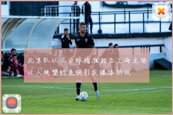 北京队以三分球精准打击上海主场让人绝望的表现引发媒体热议