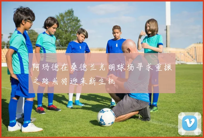 阿玛德在桑德兰光明球场寻求重振之路或将迎来新生机