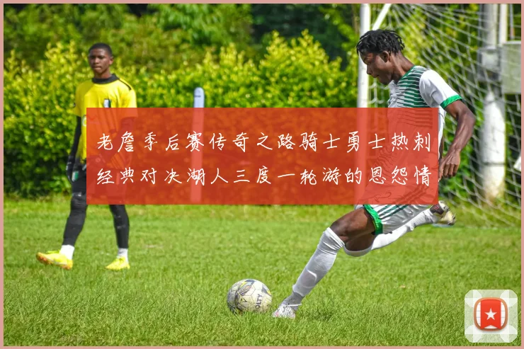 老詹季后赛传奇之路骑士勇士热刺经典对决湖人三度一轮游的恩怨情仇
