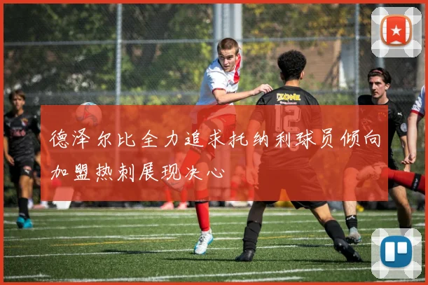 德泽尔比全力追求托纳利球员倾向加盟热刺展现决心
